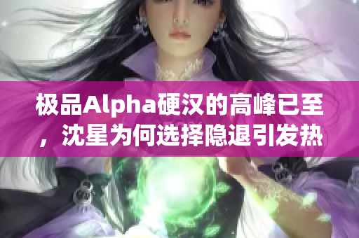 极品Alpha硬汉的高峰已至，沈星为何选择隐退引发热议