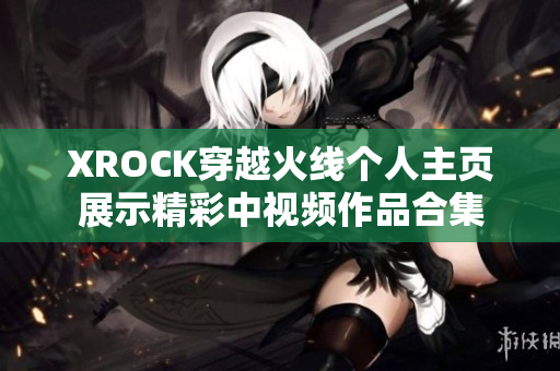 XROCK穿越火线个人主页展示精彩中视频作品合集