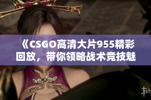 《CSGO高清大片955精彩回放，带你领略战术竞技魅力》