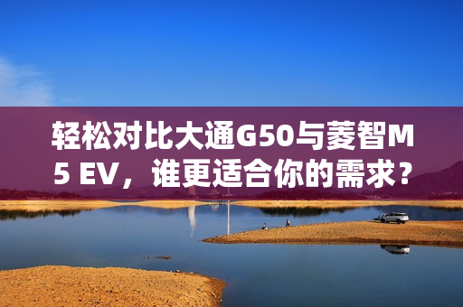 轻松对比大通G50与菱智M5 EV，谁更适合你的需求？