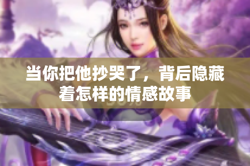 当你把他抄哭了，背后隐藏着怎样的情感故事