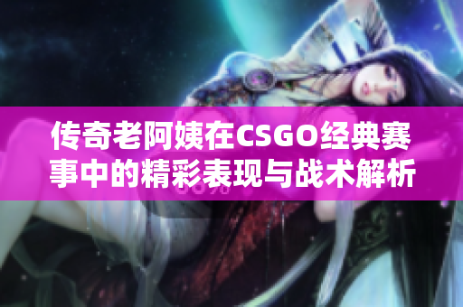 传奇老阿姨在CSGO经典赛事中的精彩表现与战术解析