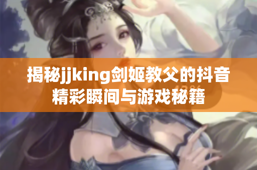 揭秘jjking剑姬教父的抖音精彩瞬间与游戏秘籍