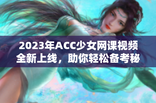 2023年ACC少女网课视频全新上线，助你轻松备考秘籍分享