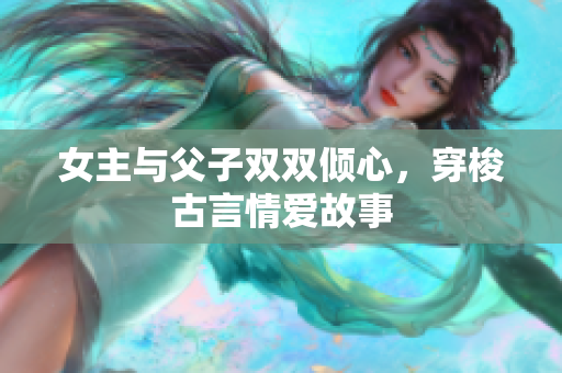 女主与父子双双倾心，穿梭古言情爱故事