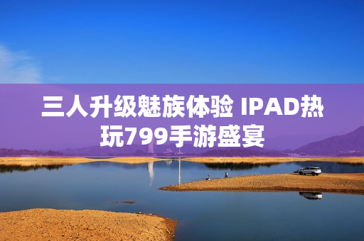 三人升级魅族体验 IPAD热玩799手游盛宴