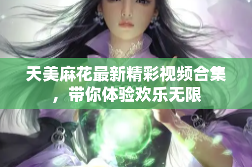 天美麻花最新精彩视频合集，带你体验欢乐无限