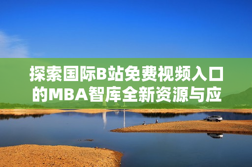 探索国际B站免费视频入口的MBA智库全新资源与应用