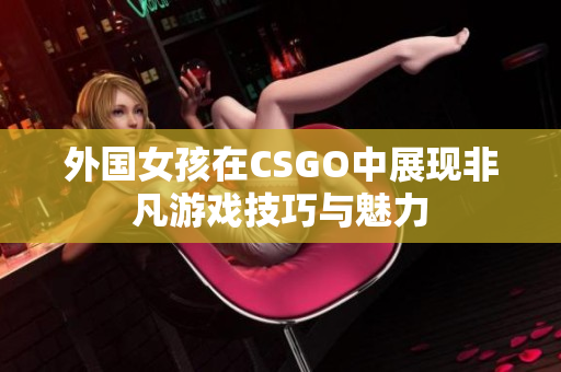 外国女孩在CSGO中展现非凡游戏技巧与魅力