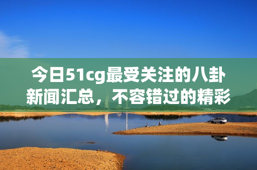 今日51cg最受关注的八卦新闻汇总，不容错过的精彩瞬间