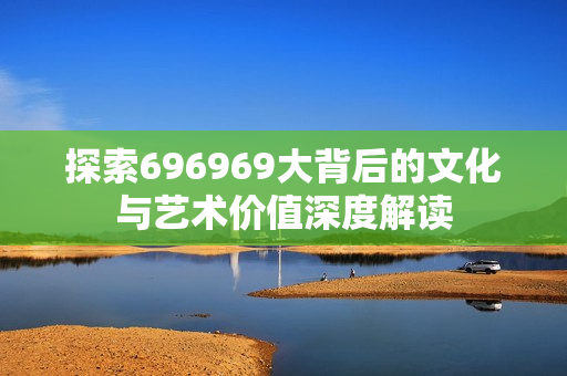 探索696969大背后的文化与艺术价值深度解读