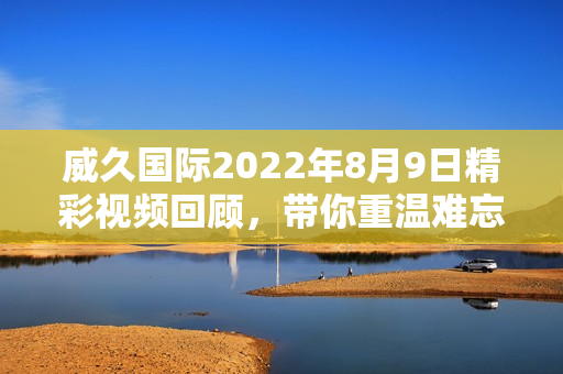 威久国际2022年8月9日精彩视频回顾，带你重温难忘时刻