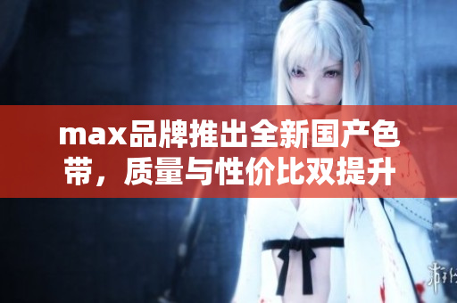 max品牌推出全新国产色带，质量与性价比双提升