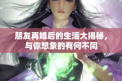 朋友再婚后的生活大揭秘，与你想象的有何不同