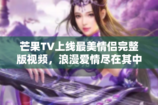 芒果TV上线最美情侣完整版视频，浪漫爱情尽在其中