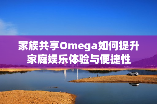 家族共享Omega如何提升家庭娱乐体验与便捷性