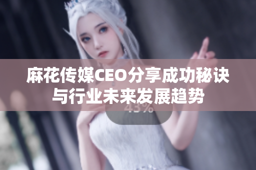 麻花传媒CEO分享成功秘诀与行业未来发展趋势