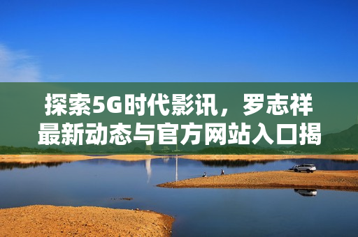 探索5G时代影讯，罗志祥最新动态与官方网站入口揭秘