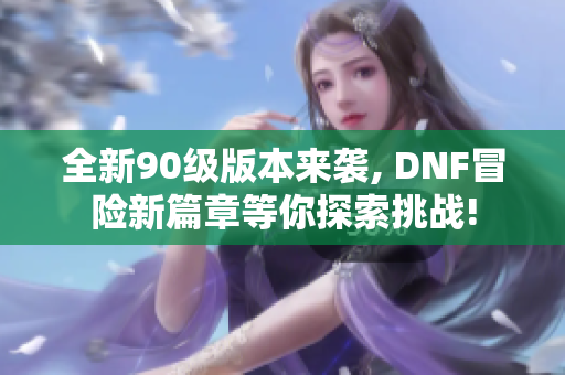 全新90级版本来袭, DNF冒险新篇章等你探索挑战!