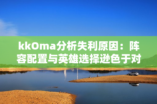 kkOma分析失利原因：阵容配置与英雄选择逊色于对手