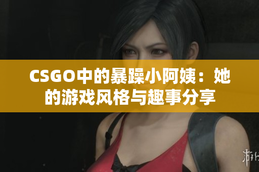 CSGO中的暴躁小阿姨：她的游戏风格与趣事分享