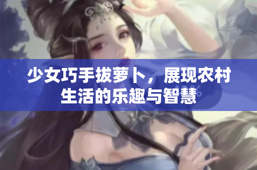 少女巧手拔萝卜，展现农村生活的乐趣与智慧