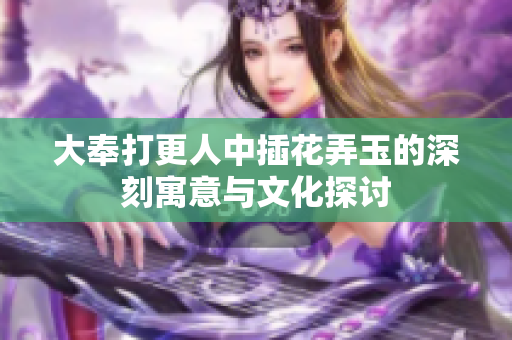 大奉打更人中插花弄玉的深刻寓意与文化探讨