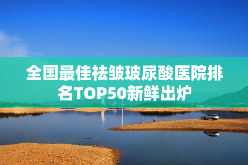 全国最佳祛皱玻尿酸医院排名TOP50新鲜出炉