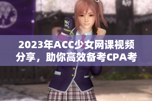 2023年ACC少女网课视频分享，助你高效备考CPA考试