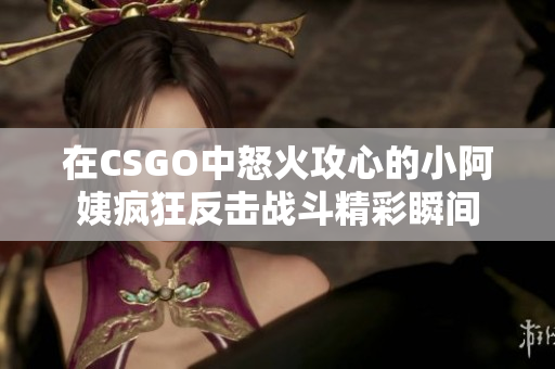 在CSGO中怒火攻心的小阿姨疯狂反击战斗精彩瞬间