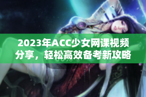 2023年ACC少女网课视频分享，轻松高效备考新攻略