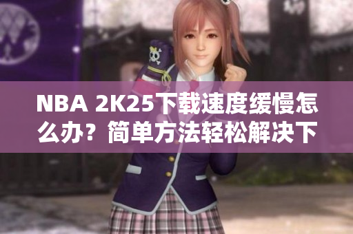 NBA 2K25下载速度缓慢怎么办？简单方法轻松解决下载问题