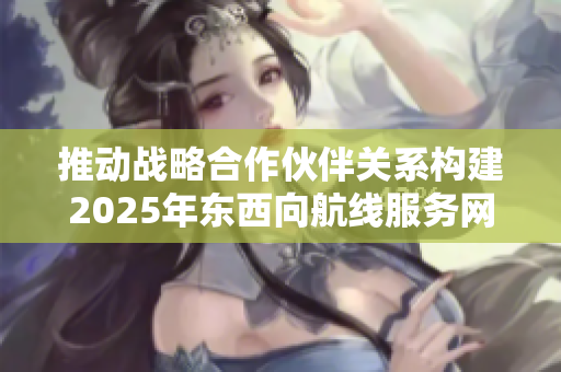 推动战略合作伙伴关系构建2025年东西向航线服务网络