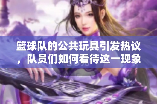 篮球队的公共玩具引发热议，队员们如何看待这一现象