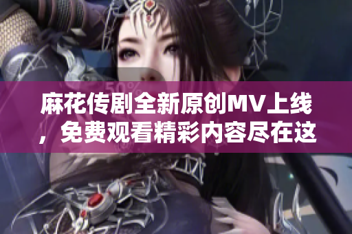 麻花传剧全新原创MV上线，免费观看精彩内容尽在这里