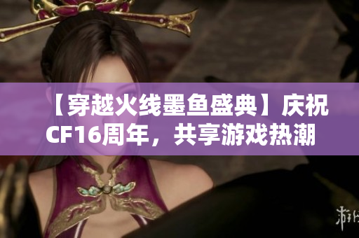 【穿越火线墨鱼盛典】庆祝CF16周年，共享游戏热潮与激情时刻