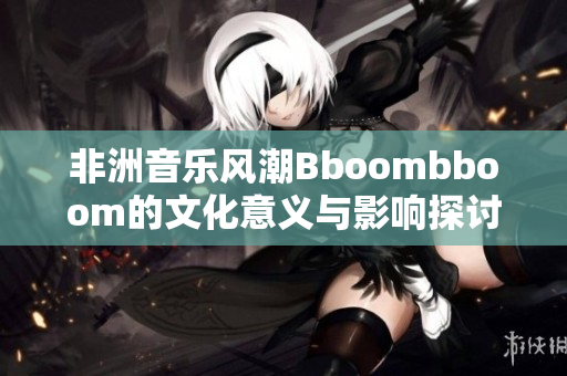 非洲音乐风潮Bboombboom的文化意义与影响探讨