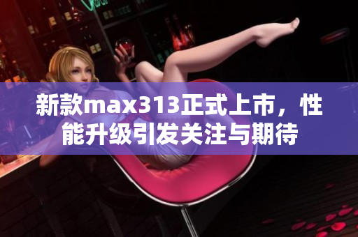 新款max313正式上市，性能升级引发关注与期待