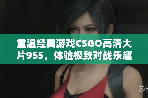 重温经典游戏CSGO高清大片955，体验极致对战乐趣