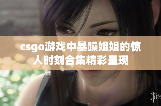 csgo游戏中暴躁姐姐的惊人时刻合集精彩呈现