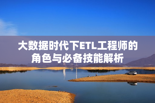 大数据时代下ETL工程师的角色与必备技能解析