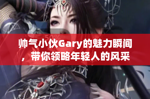 帅气小伙Gary的魅力瞬间，带你领略年轻人的风采