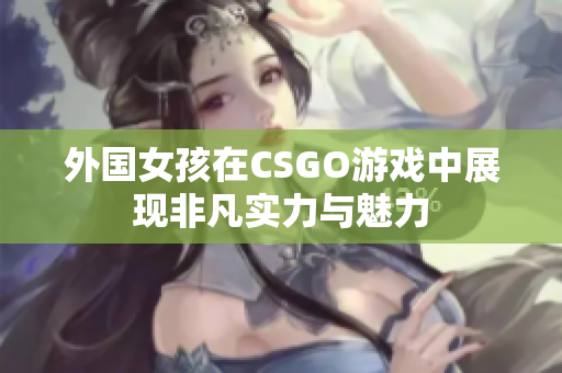 外国女孩在CSGO游戏中展现非凡实力与魅力