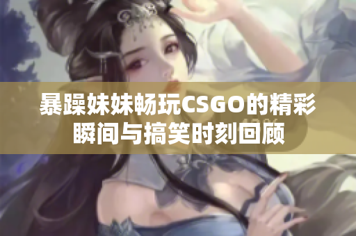 暴躁妹妹畅玩CSGO的精彩瞬间与搞笑时刻回顾