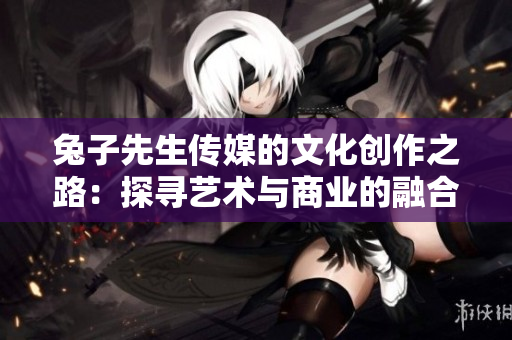 兔子先生传媒的文化创作之路：探寻艺术与商业的融合