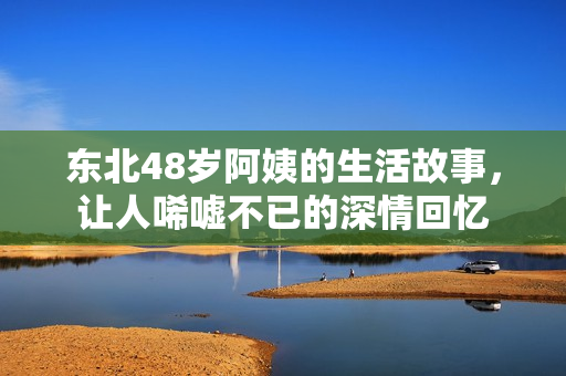 东北48岁阿姨的生活故事，让人唏嘘不已的深情回忆