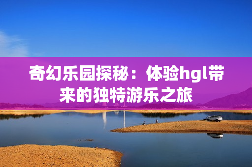 奇幻乐园探秘：体验hgl带来的独特游乐之旅