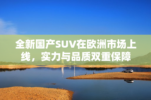 全新国产SUV在欧洲市场上线，实力与品质双重保障