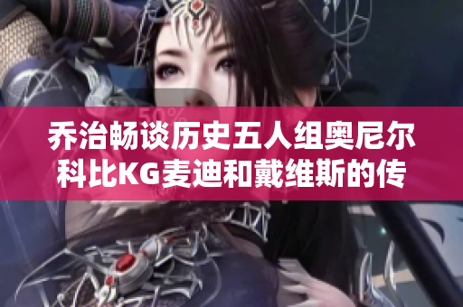 乔治畅谈历史五人组奥尼尔科比KG麦迪和戴维斯的传奇组合