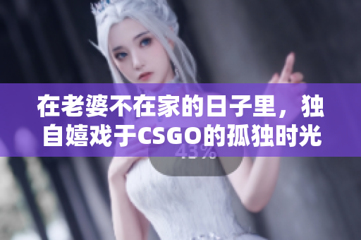 在老婆不在家的日子里，独自嬉戏于CSGO的孤独时光